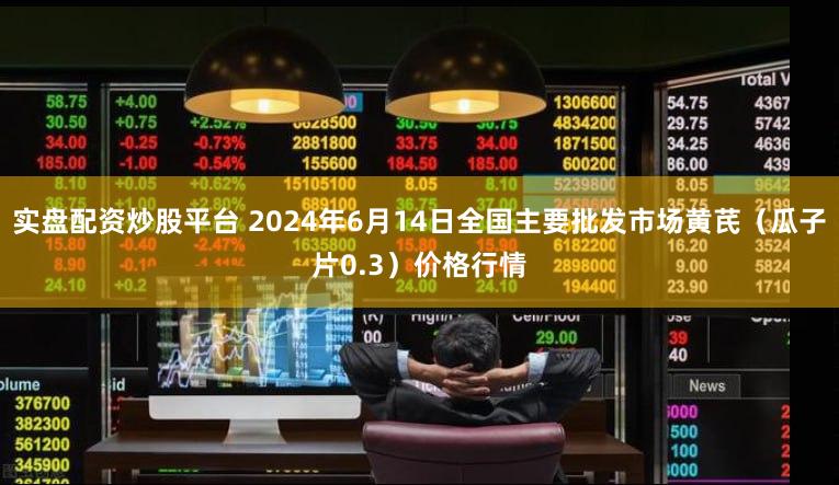 实盘配资炒股平台 2024年6月14日全国主要批发市场黄芪（瓜子片0.3）价格行情