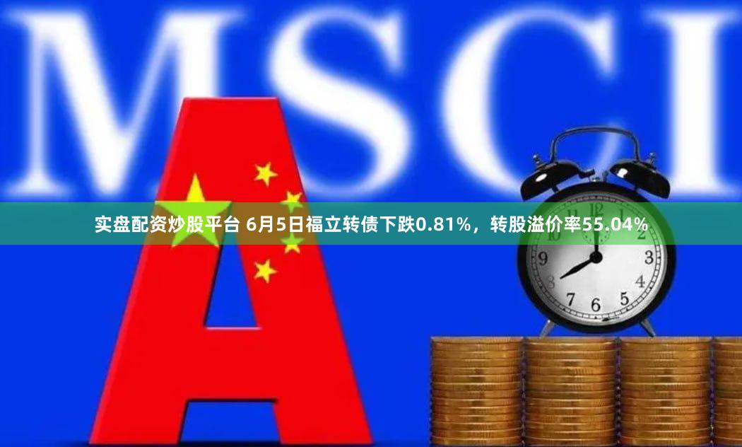 实盘配资炒股平台 6月5日福立转债下跌0.81%，转股溢价率55.04%