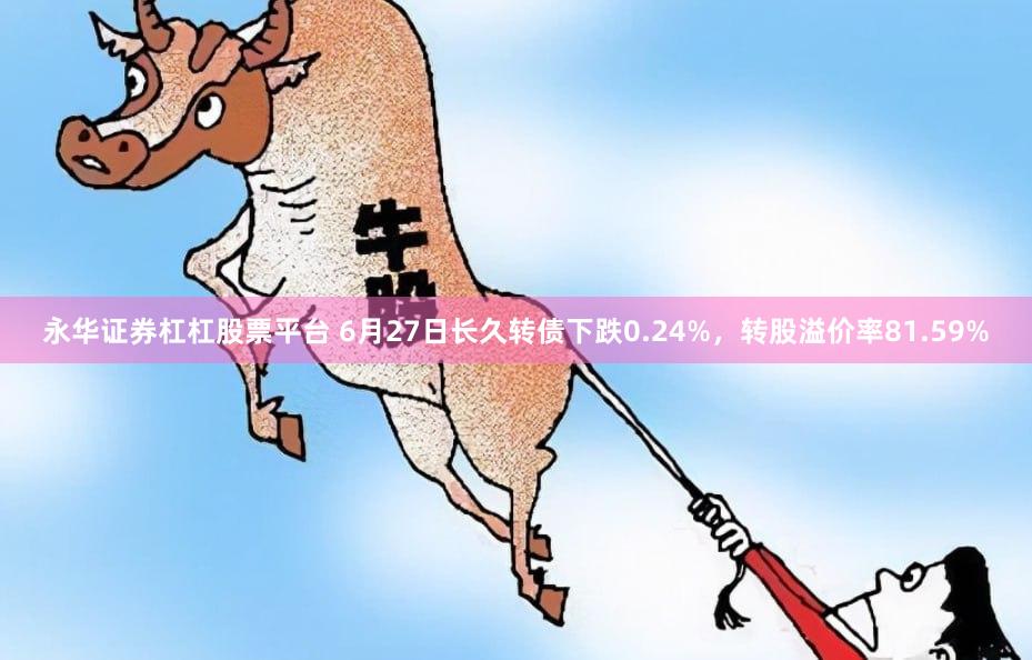 永华证券杠杠股票平台 6月27日长久转债下跌0.24%，转股溢价率81.59%