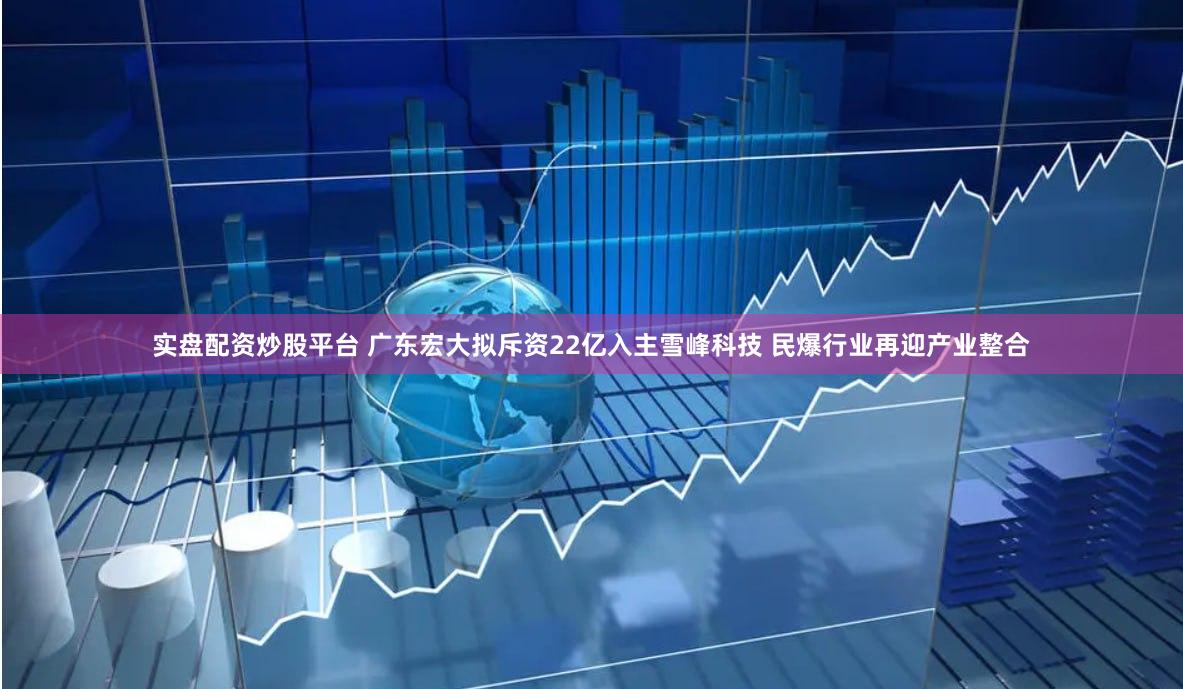 实盘配资炒股平台 广东宏大拟斥资22亿入主雪峰科技 民爆行业再迎产业整合