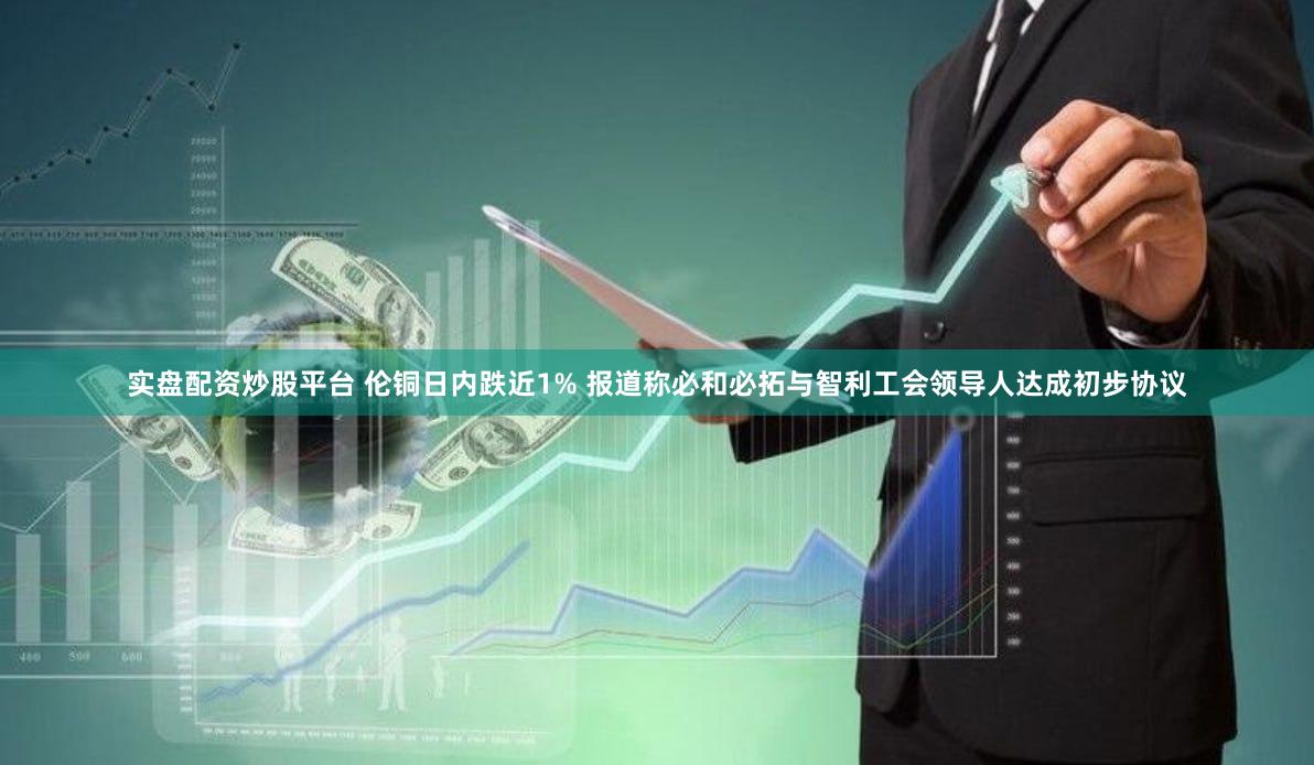 实盘配资炒股平台 伦铜日内跌近1% 报道称必和必拓与智利工会领导人达成初步协议