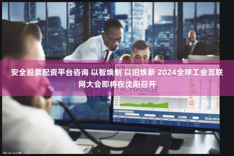 安全股票配资平台咨询 以智焕制 以旧焕新 2024全球工业互联网大会即将在沈阳召开